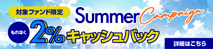 Summer Campaign｜対象ファンド限定｜対象ファンドに投資された方全員にもれなく2%キャッシュバック｜詳細はこちら